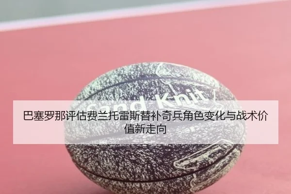 巴塞罗那评估费兰托雷斯替补奇兵角色变化与战术价值新走向